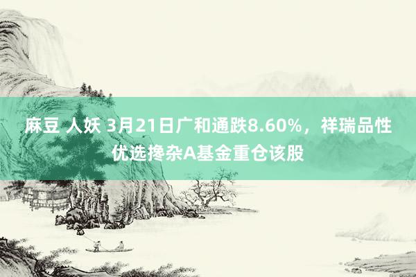 麻豆 人妖 3月21日广和通跌8.60%，祥瑞品性优选搀杂A基金重仓该股