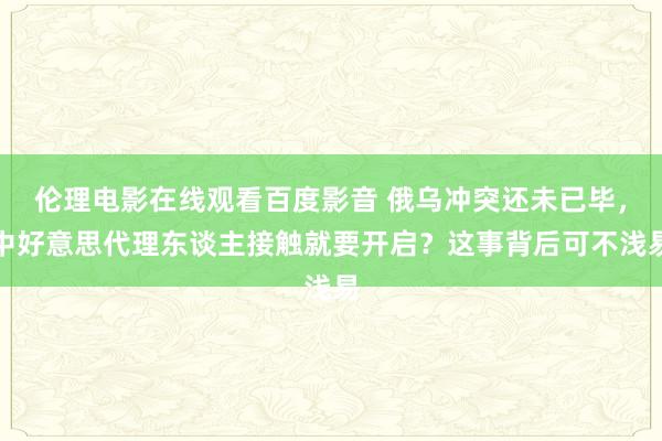 伦理电影在线观看百度影音 俄乌冲突还未已毕，中好意思代理东谈主接触就要开启？这事背后可不浅易