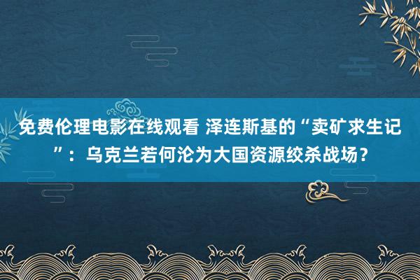 免费伦理电影在线观看 泽连斯基的“卖矿求生记”：乌克兰若何沦为大国资源绞杀战场？