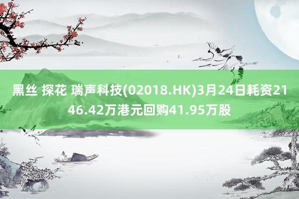 黑丝 探花 瑞声科技(02018.HK)3月24日耗资2146.42万港元回购41.95万股