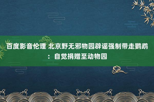 百度影音伦理 北京野无邪物园辟谣强制带走鹦鹉：自觉捐赠至动物园