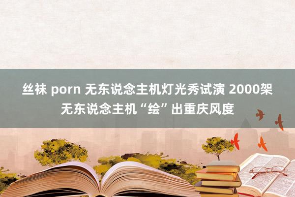 丝袜 porn 无东说念主机灯光秀试演 2000架无东说念主机“绘”出重庆风度