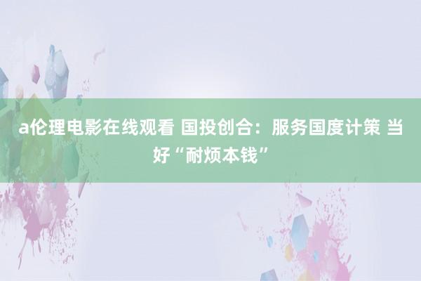 a伦理电影在线观看 国投创合：服务国度计策 当好“耐烦本钱”