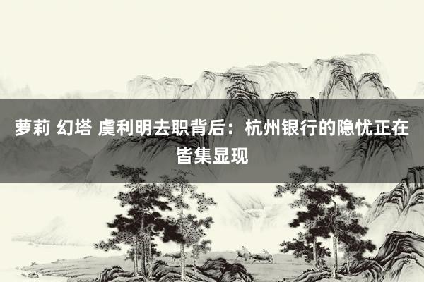 萝莉 幻塔 虞利明去职背后：杭州银行的隐忧正在皆集显现