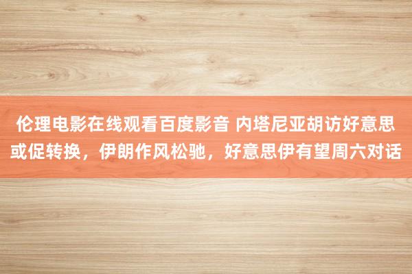 伦理电影在线观看百度影音 内塔尼亚胡访好意思或促转换，伊朗作风松驰，好意思伊有望周六对话