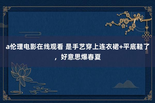 a伦理电影在线观看 是手艺穿上连衣裙+平底鞋了，好意思爆春夏