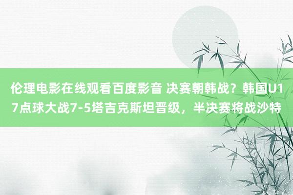 伦理电影在线观看百度影音 决赛朝韩战？韩国U17点球大战7-5塔吉克斯坦晋级，半决赛将战沙特