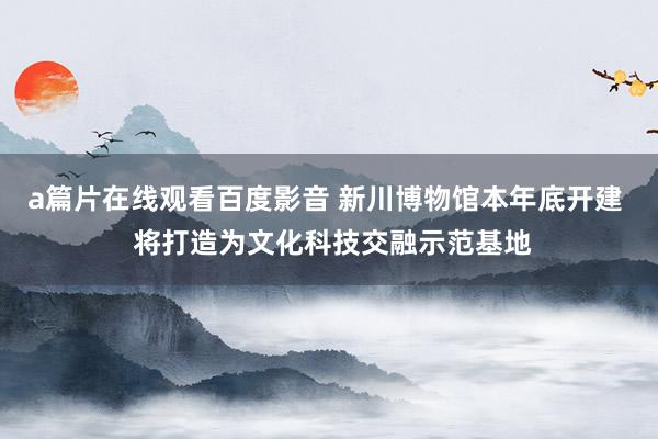 a篇片在线观看百度影音 新川博物馆本年底开建  将打造为文化科技交融示范基地
