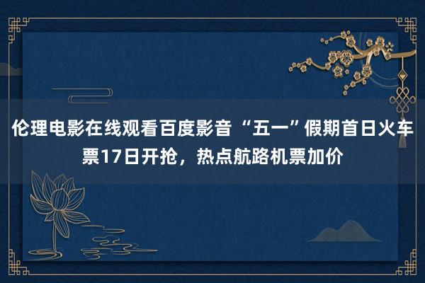 伦理电影在线观看百度影音 “五一”假期首日火车票17日开抢，热点航路机票加价
