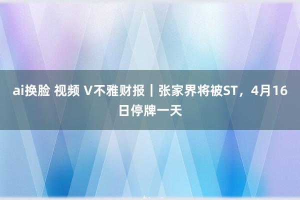 ai换脸 视频 V不雅财报｜张家界将被ST，4月16日停牌一天
