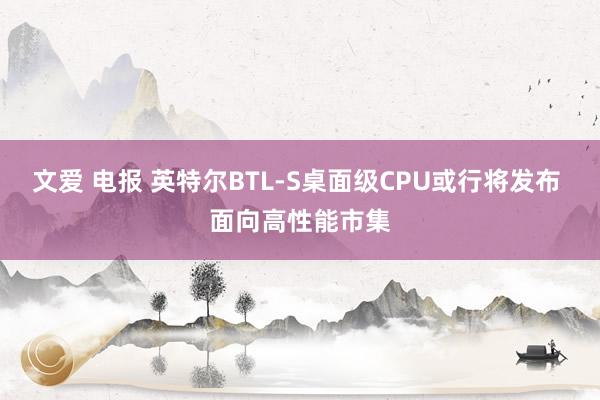 文爱 电报 英特尔BTL-S桌面级CPU或行将发布 面向高性能市集