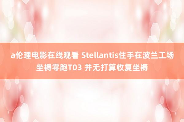 a伦理电影在线观看 Stellantis住手在波兰工场坐褥零跑T03 并无打算收复坐褥