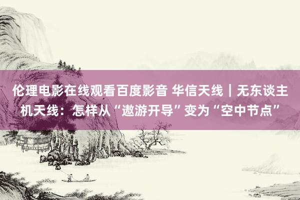 伦理电影在线观看百度影音 华信天线｜无东谈主机天线：怎样从“遨游开导”变为“空中节点”