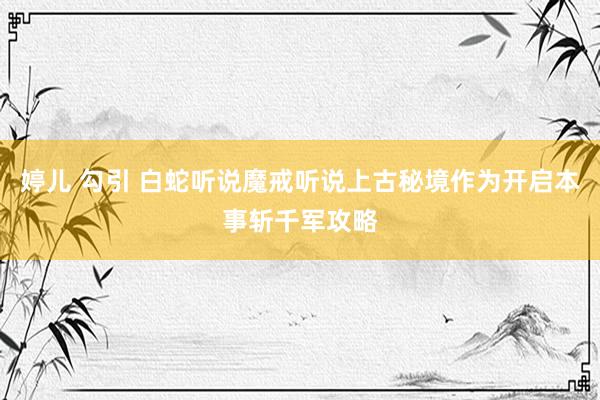 婷儿 勾引 白蛇听说魔戒听说上古秘境作为开启本事斩千军攻略