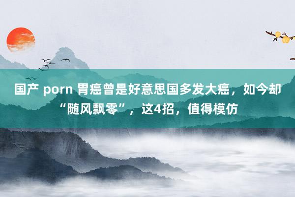 国产 porn 胃癌曾是好意思国多发大癌，如今却“随风飘零”，这4招，值得模仿