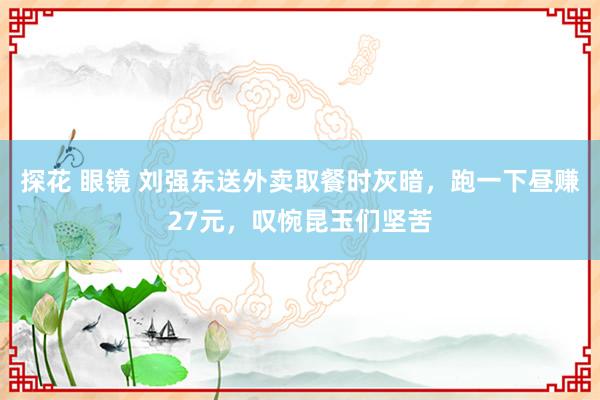 探花 眼镜 刘强东送外卖取餐时灰暗，跑一下昼赚27元，叹惋昆玉们坚苦