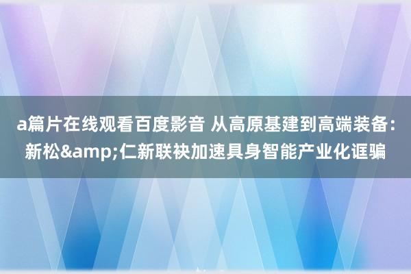 a篇片在线观看百度影音 从高原基建到高端装备：新松&仁新联袂加速具身智能产业化诓骗