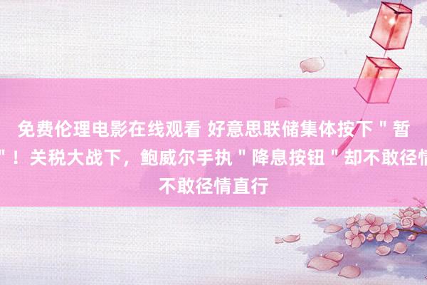 免费伦理电影在线观看 好意思联储集体按下＂暂停键＂！关税大战下，鲍威尔手执＂降息按钮＂却不敢径情直行