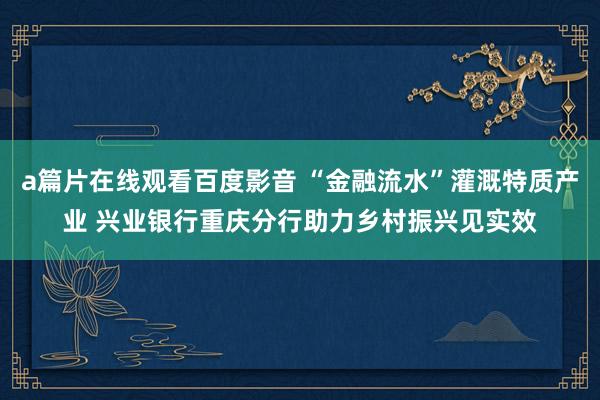 a篇片在线观看百度影音 “金融流水”灌溉特质产业 兴业银行重庆分行助力乡村振兴见实效