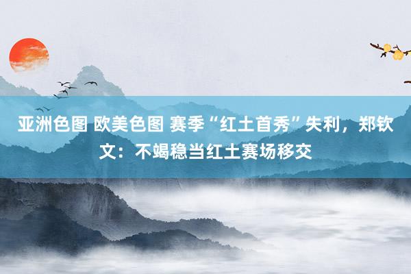 亚洲色图 欧美色图 赛季“红土首秀”失利，郑钦文：不竭稳当红土赛场移交